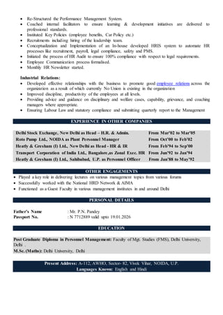 Re-Structured the Performance Management System.
 Coached internal facilitators to ensure learning & development initiatives are delivered to
professional standards.
 Instituted Key Policies (employee benefits, Car Policy etc.)
 Recruitments including hiring of the leadership team.
 Conceptualization and Implementation of an In-house developed HRIS system to automate HR
processes like recruitment, payroll, legal compliance, safety and PMS.
 Initiated the process of HR Audit to ensure 100% compliance with respect to legal requirements.
 Employee Communication process formalised.
 Monthly HR Newsletter started.
Industrial Relations:
 Developed effective relationships with the business to promote good employee relations across the
organization as a result of which currently No Union is existing in the organization
 Improved discipline, productivity of the employees at all levels.
 Providing advice and guidance on disciplinary and welfare cases, capability, grievance, and coaching
managers where appropriate.
 Ensuring Labour Law and statutory compliance and submitting quarterly report to the Management
EXPERIENCE IN OTHER COMPANIES
Delhi Stock Exchange, New Delhi as Head – H.R. & Admin. From Mar’02 to Mar’05
Roto Pump Ltd., NOIDA as Plant Personnel Manager From Oct’00 to Feb’02
Heatly & Gresham (I) Ltd., New Delhi as Head - HR & IR From Feb’94 to Sep’00
Transport Corporation of India Ltd., Bangalore,as Zonal Exec. HR From Jun’92 to Jan’94
Heatly & Gresham (I) Ltd., Sahibabad, U.P. as Personnel Officer From Jan’88 to May’92
OTHER ENGAGEMENTS
 Played a key role in delivering lectures on various management topics from various forums
 Successfully worked with the National HRD Network & AIMA
 Functioned as a Guest Faculty in various management institutes in and around Delhi
PERSONAL DETAILS
Father’s Name : Mr. P.N. Pandey
Passport No. : N 7712889 valid upto 19.01.2026
EDUCATION
Post Graduate Diploma in Personnel Management: Faculty of Mgt. Studies (FMS), Delhi University,
Delhi .
M.Sc. (Maths): Delhi University, Delhi
Present Address: A-112, AWHO, Sector- 82, Vivek Vihar, NOIDA, U.P.
Languages Known: English and Hindi
 