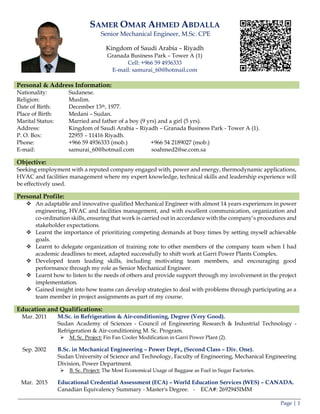 Page | 1
SAMER OMAR AHMED ABDALLA
Senior Mechanical Engineer, M.Sc. CPE
Kingdom of Saudi Arabia – Riyadh
Granada Business Park – Tower A (1)
Cell: +966 59 4936333
E-mail: samurai_60@hotmail.com
Personal & Address Information:
Nationality: Sudanese.
Religion: Muslim.
Date of Birth: December 13th, 1977.
Place of Birth: Medani – Sudan.
Marital Status: Married and father of a boy (9 yrs) and a girl (5 yrs).
Address: Kingdom of Saudi Arabia – Riyadh – Granada Business Park - Tower A (1).
P. O. Box: 22955 – 11416 Riyadh.
Phone: +966 59 4936333 (mob.) +966 54 2189027 (mob.)
E-mail: samurai_60@hotmail.com soahmed2@se.com.sa
Objective:
Seeking employment with a reputed company engaged with, power and energy, thermodynamic applications,
HVAC and facilities management where my expert knowledge, technical skills and leadership experience will
be effectively used.
Personal Profile:
 An adaptable and innovative qualified Mechanical Engineer with almost 14 years experiences in power
engineering, HVAC and facilities management, and with excellent communication, organization and
co-ordination skills, ensuring that work is carried out in accordance with the company’s procedures and
stakeholder expectations.
 Learnt the importance of prioritizing competing demands at busy times by setting myself achievable
goals.
 Learnt to delegate organization of training rote to other members of the company team when I had
academic deadlines to meet, adapted successfully to shift work at Garri Power Plants Complex.
 Developed team leading skills, including motivating team members, and encouraging good
performance through my role as Senior Mechanical Engineer.
 Learnt how to listen to the needs of others and provide support through my involvement in the project
implementation.
 Gained insight into how teams can develop strategies to deal with problems through participating as a
team member in project assignments as part of my course.
Education and Qualifications:
Mar. 2011 M.Sc. in Refrigeration & Air-conditioning, Degree (Very Good).
Sudan Academy of Sciences - Council of Engineering Research & Industrial Technology -
Refrigeration & Air-conditioning M. Sc. Program.
 M. Sc. Project: Fin Fan Cooler Modification in Garri Power Plant (2).
Sep. 2002 B.Sc. in Mechanical Engineering – Power Dept., (Second Class – Div. One).
Sudan University of Science and Technology, Faculty of Engineering, Mechanical Engineering
Division, Power Department.
 B. Sc. Project: The Most Economical Usage of Baggase as Fuel in Sugar Factories.
Mar. 2015 Educational Credential Assessment (ECA) – World Education Services (WES) – CANADA.
Canadian Equivalency Summary - Master's Degree. - ECA#: 2692945IMM
 