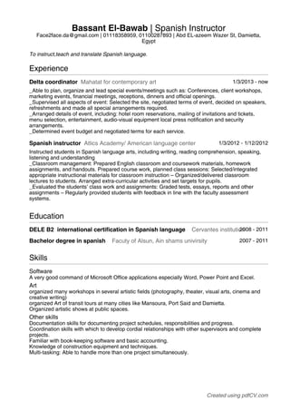 Bassant El-Bawab | Spanish Instructor 
Face2face.da@gmail.com | 01118358959, 01100287893 | Abd EL-azeem Wazer St, Damietta, 
Egypt 
To instruct,teach and translate Spanish language. 
Experience 
Delta coordinator Mahatat for contemporary art 1/3/2013 - now 
_Able to plan, organize and lead special events/meetings such as: Conferences, client workshops, 
marketing events, financial meetings, receptions, dinners and official openings. 
_Supervised all aspects of event: Selected the site, negotiated terms of event, decided on speakers, 
refreshments and made all special arrangements required. 
_Arranged details of event, including: hotel room reservations, mailing of invitations and tickets, 
menu selection, entertainment, audio-visual equipment local press notification and security 
arrangements. 
_Determined event budget and negotiated terms for each service. 
Spanish instructor Atlics Academy/ American language center 1/3/2012 - 1/12/2012 
Instructed students in Spanish language arts, including writing, reading comprehension, speaking, 
listening and understanding 
_Classroom management: Prepared English classroom and coursework materials, homework 
assignments, and handouts. Prepared course work, planned class sessions: Selected/integrated 
appropriate instructional materials for classroom instruction – Organized/delivered classroom 
lectures to students. Arranged extra-curricular activities and set targets for pupils. 
_Evaluated the students’ class work and assignments: Graded tests, essays, reports and other 
assignments – Regularly provided students with feedback in line with the faculty assessment 
systems. 
Education 
DELE B2 international certification in Spanish language Cervantes institutio2n008 - 2011 
Bachelor degree in spanish Facuty of Alsun, Ain shams univirsity 2007 - 2011 
Skills 
Software 
A very good command of Microsoft Office applications especially Word, Power Point and Excel. 
Art 
organized many workshops in several artistic fields (photography, theater, visual arts, cinema and 
creative writing) 
organized Art of transit tours at many cities like Mansoura, Port Said and Damietta. 
Organized artistic shows at public spaces. 
Other skills 
Documentation skills for documenting project schedules, responsibilities and progress. 
Coordination skills with which to develop cordial relationships with other supervisors and complete 
projects. 
Familiar with book-keeping software and basic accounting. 
Knowledge of construction equipment and techniques. 
Multi-tasking: Able to handle more than one project simultaneously. 
Created using pdfCV.com 
 