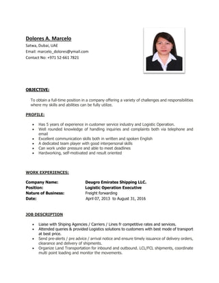 Dolores A. Marcelo
Satwa, Dubai, UAE
Email: marcelo_dolores@ymail.com
Contact No: +971 52-661 7821
OBJECTIVE:
To obtain a full-time position in a company offering a variety of challenges and responsibilities
where my skills and abilities can be fully utilize.
PROFILE:
 Has 5 years of experience in customer service industry and Logistic Operation.
 Well rounded knowledge of handling inquiries and complaints both via telephone and
email
 Excellent communication skills both in written and spoken English
 A dedicated team player with good interpersonal skills
 Can work under pressure and able to meet deadlines
 Hardworking, self-motivated and result oriented
WORK EXPERIENCES:
Company Name: Deugro Emirates Shipping LLC.
Position: Logistic Operation Executive
Nature of Business: Freight forwarding
Date: April 07, 2013 to August 31, 2016
JOB DESCRIPTION
 Liaise with Shiping Agencies / Carriers / Lines fr competitive rates and services.
 Attended queries & provided Logistics solutions to customers with best mode of transport
at best price.
 Send pre-alerts / pre advice / arrival notice and ensure timely issuance of delivery orders,
clearance and delivery of shipments.
 Organize Land Transportation for inbound and outbound. LCL/FCL shipments, coordinate
multi point loading and monitor the movements.
 