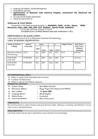  Analyzing 2G Pollution, Handoff Management.
 2G Neighbors planning.
 Optimization of Network with Antenna Heights, mechanical tilt, Electrical tilt
&Orientation.
 Rx Level and Rx Quality Optimization.
 Check the Inter & Intra Ho.
Software & Tool Skills:
Experience in Pre/Post processing tools i.e. MAPINFO, TEMS , X-CAL , Nemo, TEMS
Discovery, Actix, CNA, CXA, CNT, CXT Gladitor , Genex Probe, Assistant
C language certificate program in Ducat
Completed Cisco Certified Network Associate certification in HCL.
PROFESSIONAL QUALIFICATION:-
I have done B.Tech in ECE at Dehradun institute Of technology .
BASIC ACADEMIC CREDENTIALS
Name of School /
College
Board /
University
From To Degree Exam. Full Time /
Part Time /
Distance
Learning
MM
YYYY MM YYYY
Dehradun institute
Of technology
UPTU July 2009 July 2013 ECE Full time
SVM INTER
COLLEGE
UP BOARD July 2006 May 2008 12th
Full time
SVM INTER
COLLEGE
UP BOARD May 2005 April 2006 10th
Full time
INTERPERSONAL SKILL
 Ability to rapidly build relationship and set up trust.
 Confident and Determined
 Ability to cope up with different situations.
PERSONAL DETAILS
 Father’s Name :- Ram Kishor Awasthi
 Permanent Address :- Durga Nagar Tirwa Kannauj UP 209732.
 Date of Birth :- 17-June-1992
 Language Known :- Hindi,English,
 Marital Status :- Unmarried
 Interest & Hobbies :- Play cricket,music.
STRENGTH
Do not Pressurized in critical situation and good decision maker, Openness to learning and Dedicative for any
work, Creative and Hardworking.
DECLARATION
I do hereby declare that the above information is true to the best of my knowledge.
 