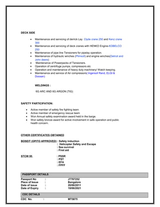 DECK SIDE
• Maintenance and servicing of derrick Lay Clyde crane 250 and Kenz crane
300
• Maintenance and servicing of deck cranes with HENKO Engine-KOBELCO
250
• Maintenance of pipe line Tensioners for pipelay operation.
• Maintenance of hydraulic winches (Plimsoll) and engine winches(Detroit and
John deere)
• Maintenance of Powerpacks of Tensioners.
• Operation of centrifuge pumps, compressors etc
• Operation and maintenance of heavy duty machinery/ Watch keeping.
• Maintenance and service of Air compressors( Ingersoll Rand, ELGI &
Doosan)
WELDINGS :
6G ARC AND 6G ARGON (TIG)
SAFETY PARTICIPATION:
• Active member of safety fire fighting team
• Active member of emergency rescue team
• Won Annual safety examination award held in the barge.
• Won safety bronze award for active involvement in safe operation and public
health concern.
OTHER CERTIFICATES OBTAINED
BOSEIT (OPITO APPROVED) : Safety induction
: Helicopter Safety and Escape
: Sea survival
: First aid
STCW 95 : PSSR
: PST
: EFA
: FPFF
PASSPORT DETAILS
Passport No : J7787252
Place of Issue : Bangalore
Date of issue : 20/06/2011
Date of Expiry : 19/06/2021
CDC DETAILS
CDC No. : MT5875
 