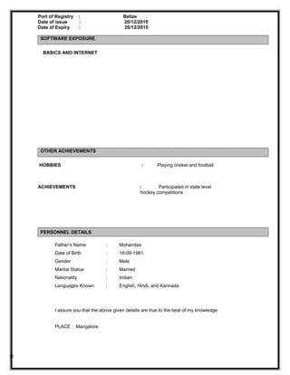 Port of Registry : Belize
Date of issue : 20/12/2010
Date of Expiry : 20/12/2015
SOFTWARE EXPOSURE
BASICS AND INTERNET
OTHER ACHIEVEMENTS
HOBBIES : Playing cricket and football
ACHIEVEMENTS : Participated in state level
hockey competitions
PERSONNEL DETAILS
Father’s Name : Mohandas
Date of Birth : 18-09-1981
Gender : Male
Marital Status : Married
Nationality : Indian
Languages Known : English, Hindi, and Kannada
I assure you that the above given details are true to the best of my knowledge
PLACE : Mangalore
R
 
