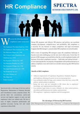 Strong HR programs and effective HR practices and policies can accelerate
company development, competitiveness, and profitability. HR compliance is
a necessity for any business in today's competitive and legal environment.
ItappearsthatHR manager’s concernsaboutHR compliancearenotunfounded.
Half or more of responding HR managers expect the compliance landscape to
become even more challenging over the next one to three years. Fewer than 10
percent of HR managers surveyed believe that the overall compliance burden will
decrease. Given their compliance concerns — both today and looking forward —
it’s not surprising that the vast majority of respondents seeks professional advice to
address compliance issue and would even consider outsourcing their HR function
entirely.
Benefits of HR Compliance
?Adhere to requirements of Legislation, Regulations, Standards, Regimes
and Guidelines affecting all sectors on an ever-increasing basis
?Can confidently tender for large scale contracts when they have correct HR
policies andproceduresinoperation
?Being risk savvy and not vulnerable to HR claims due to employees'
knowledge and implementationoftheirrights
?Can minimise legal claims in courts, tribunals, etc when correct policies,
proceduresandbestpracticesareinplace,andmonitored
?HR compliance=regulatorycomplianceandriskmanagement
Spectra provides a wide range of services such as
Registration, Maintenance of Statutory Records
and Consultation to many corporate clients. We
provide labor law consultation, end-to-end
services and logistics support to carry out and
implement Labor Law related work. We have a
team of highly competent professionals and
qualified associates having rich and varied
experienceinthesefields
HR Compliance
·
·
· The Minimum Wages Act, 1948
· The Contract Labor (Regulation and
Abolition) Act, 1970
· The Payment of Bonus Act, 1965
· The Maternity Benefits Act, 1961
· The Payment of Wages Act, 1936
· The Equal Remuneration Act, 1976
· The Profession Tax Act
· The Labor Welfare Act
· The Shop Act
· Trade Licences
The Employees Provident Fund Act, 1952·
The Employees State Insurance Act, 1948
OUTSOURCE SOLUTIONS PVT. LTD.
SPECTRA
The Advantages of Outsourcing HR Functions
Risk Management Cost Savings Efficiency Employee Development
e cover the following statutory
compliances under various laws:
W
 