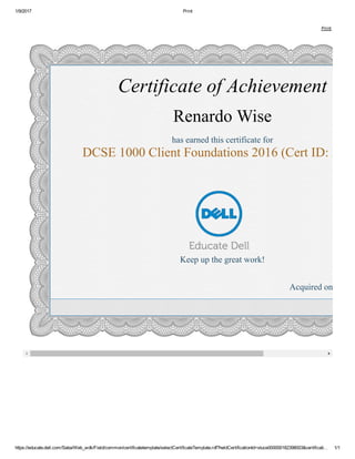 1/9/2017 Print
https://educate.dell.com/Saba/Web_wdk/Field/common/certificatetemplate/selectCertificateTemplate.rdf?heldCertificationId=stuce000000182398003&certificati… 1/1
     Print
Certificate of Achievement
Renardo Wise
has earned this certificate for
DCSE 1000 Client Foundations 2016 (Cert ID: 3223
Keep up the great work!
Acquired on: 01/07
 