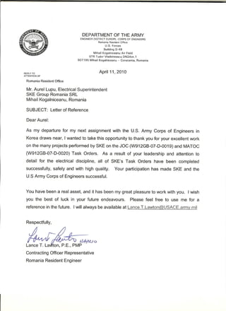 REPLY TO
ATTENTION OF
Romania Resident Office
DEPARTMENT OF THE ARMY
ENGINEER DISTRICT EUROPE, CORPS OF ENGINEERS
Romania Resident Office
U.S. Forces
Building 0-49
Mihail Kogalniceanu Air Field
STR Tudor Vladimirescu ON2Anr.1
907195 Mihail Kogalniceanu - Constanta, Romania
April 11,2010
Mr. Aurel Lupu, Electrical Superintendent
SKE Group Romania SRL
Mihail Kogalniceanu, Romania
SUBJECT: Letter of Reference
Dear Aurel:
As my departure for my next assignment with the U.S. Army Corps of Engineers in
Korea draws near, I wanted to take this opportunity to thank you for your excellent work
on the many projects performed by SKE on the JOC (W912GB-07-D-0019) and MATOC
(W912GB-07-D-0020) Task Orders. As a result of your leadership and attention to
detail for the electrical discipline, all of SKE's Task Orders have been completed
successfully, safely and with high quality. Your participation has made SKE and the
U.S Army Corps of Engineers successful.
You have been a real asset, and it has been my great pleasure to work with you. I wish
you the best of luck in your future endeavours. Please feel free to use me for a
reference in the future. I will always be available at Lance.T.Lawton@USACE.army.mil
Contracting Officer Representative
Romania Resident Engineer
 