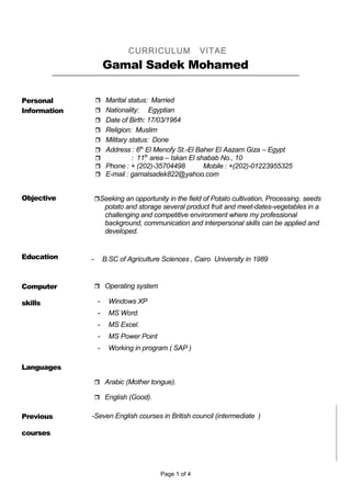 CURRICULUM VITAE
Gamal Sadek Mohamed
Personal
Information
 Marital status: Married
 Nationality: Egyptian
 Date of Birth: 17/03/1964
 Religion: Muslim
 Military status: Done
 Address : 6th
El Menofy St.-El Baher El Aazam Giza – Egypt
 : 11th
area – Iskan El shabab No., 10
 Phone : + (202)-35704498 Mobile : +(202)-01223955325
 E-mail : gamalsadek822@yahoo.com
Objective Seeking an opportunity in the field of Potato cultivation, Processing. seeds
potato and storage several product fruit and meet-dates-vegetables in a
challenging and competitive environment where my professional
background, communication and interpersonal skills can be applied and
developed.
Education - B.SC of Agriculture Sciences , Cairo University in 1989
Computer
skills
 Operating system
- Windows XP
- MS Word.
- MS Excel.
- MS Power Point
- Working in program ( SAP )
Languages
 Arabic (Mother tongue).
 English (Good).
Previous
courses
-Seven English courses in British council (intermediate )
Page 1 of 4
 