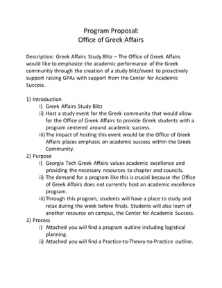 Program Proposal:
Office of Greek Affairs
Description: Greek Affairs Study Blitz – The Office of Greek Affairs
would like to emphasize the academic performance of the Greek
community through the creation of a study blitz/event to proactively
support raising GPAs with support from the Center for Academic
Success.
1) Introduction
i) Greek Affairs Study Blitz
ii) Host a study event for the Greek community that would allow
for the Office of Greek Affairs to provide Greek students with a
program centered around academic success.
iii)The impact of hosting this event would be the Office of Greek
Affairs places emphasis on academic success within the Greek
Community.
2) Purpose
i) Georgia Tech Greek Affairs values academic excellence and
providing the necessary resources to chapter and councils.
ii) The demand for a program like this is crucial because the Office
of Greek Affairs does not currently host an academic excellence
program.
iii)Through this program, students will have a place to study and
relax during the week before finals. Students will also learn of
another resource on campus, the Center for Academic Success.
3) Process
i) Attached you will find a program outline including logistical
planning.
ii) Attached you will find a Practice-to-Theory-to-Practice outline.
 
