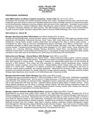 DAVID J. MILLER, CPIM
126 Pleasant Ridge Dr.
Saline, Michigan 48176
(734) 944-2101
PROFESSIONAL EXPERIENCE
Sales IBM Analytics and Watson Cognitive Computing – Eastern USA (Oct. 2012 to Oct. 2014)
Successfully met all targets and received quarterly bonuses each quarter, Developed business plan, execute the plan,
prospected, lead sales cycles to closure and negotiated agreements, acted as strategic resource to Customer Executives,
set and lead Executive meetings to map how analytics could add value to their organization. Developed hunters territory
consisting of Automotive, Financial Institutions, Retail, Manufacturing, selling Predictive Analytics, Advanced Analytics ,
BI, Cognative Computing Software and SaaS solutions. New IBM Analytics accounts created include General Motors,
Chrysler, Cummins, Stryker, Key Bank, Ingersoll Rand, Bank of America, BCBS of Michigan, Dow, Lenovo and others
SAS Institute Inc., Detroit, MI
Manager, Manufacturing Sales, SAS Institute (July 2004 to October 2012, 8+ years)
Develop business/strategic plans, execute the plans, exceed Total Software Revenue (TSR) targets and develop internal
relationships with Marketing, Professional Services, Driver Teams, R&D, Inside Sales and other SAS Business Units.
Established a strong Partner program building relationships and leveraging their skills to achieve target success. I
reconfigured the Sales Team by removing underperforming Account Executives and building a strong team. I have
consistently exceeded my MBOs while averaging 122% of a $21M average TSR target. Key skills I utilized to deliver
success includes: Overseeing and Executing Complex Sales Strategies (i.e. CAT, Deere, Honda, Toyota, Whirlpool, Dow
Chemical, etc.), Coaching, Mentoring, Strategic Planning, Monitoring Tactical Plans, and Motivating Sales Teams.
Additional success factors include building and maintaining a 4:1 ratio pipeline to target, Strong Negotiation Skills, develop
and deliver a clear sales vision for the Business Unit. Direct report to the Business Unit Vice President.
National Account Manager – General Motors, SAS, Michigan (April 2004 to June 2004)
Grow and manage the SAS relationship with General Motors. Utilize professional skills to deliver customer business
value through the creative use of SAS solutions. Participate in all aspects of managing GM/GMAC as well as coordinating
other SAS resources to support efforts. Participate in building and implementing growth plans for GM including all
elements of SAS solutions. Work closely with SAS executives on strategic account development goals, customer
relationships, industry programs, and product direction. Responsibilities include meeting sales and territory revenue
targets on a national level. Participate in all aspects of territory and strategic account management, with focus on
revenues, revenue growth, profitability, and customer satisfaction. Responsible for all activity in GM. Prepare complex
quotations and proposal information as needed. Effectively manage business expenses. Developed Warranty Analysis
Strategic Sales Opportunity which resulted in a $7.24M software sale in December of 2004.
Manager Automotive Sales, Salion, Michigan (April 2002 to April 2004, 2 years)
Surpassed new account acquisition goals for FY 2002 and finished at 140% of FY 2003 quota. Established a repeatable
and sustainable ROI selling process. Built the team to 3 Sales Executives, 2 Pre-Sales Consultants and 1 Inside Sales
Lead Generator while growing my personal territory. Negotiated long-term agreements with Delphi and Delco Remy as
well as pilot agreements with Dura and Dow. Extended Salion's presence within Delphi to multiple divisions. Active
selling pipeline represents over $8 million in bookings. Special Projects: GM RFQ Reverse Engineering Project and
establishing Salion’s Partners program. Enterprise Software Solutions including Supplier CRM, Analytics and Revenue
Acquisition Management applications for Complex Manufactures.
Manager, Hyperion Solutions, Michigan/Ohio/Indiana. (September 1998 to April 2002, 4.5 years)
Responsible for an annual Team quota of $20.4 million (FY ’02 = $26.52M booked revenue). Averaged over 131% of
Revenue Assignment. 9 of my 13-member team (including 2 Inside Sales Reps and Partners Manager) made Club and 3
of those 9 qualified for Inner-Circle. Rebuilt team from an under achieving status to a team of over achievers, 5 of which I
have hired into Hyperion based on past relationships. Consistently met corporate sales objectives within the financial
departments and expanding sales to existing customers. Excelled at the introduction of Hyperion software outside of the
traditional functional area, this includes: Lease Return Inventory Analysis, Automotive Program Management, Supply
Chain Management, Manufacturing, Sales & Marketing, Quality Warranty Analysis. Team lead country in Essbase sales.
Executive Champion for: Ford, GM, DCX, Honda, JCI and Lear. Negotiated GM Essbase Enterprise and Financial
Consolidation Agreement. Negotiated Enterprise Reporting Tools agreement with DCX.
DAVID J. MILLER, CPIM
Page 2
 