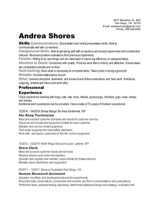 2677 Marathon Dr. #2D
San Diego, CA 92123
Email: andreashores@gmail.com
Phone: 858-248-0400
Andrea Shores
Skills Communications: Good written and verbal presentation skills. Able to
communicate well with co-workers.
Interpersonal Skills: Able to get along well with co-workers and accept supervision and constructive
criticism. Received positive evaluations from previous supervisors.
Flexible: Willing to try new things and am interested in improving efficiency on assigned tasks.
Attention to Detail: Concerned with quality. Produce work that is orderly and attractive. Ensure tasks
are completed correctly and on time.
Hard-working: Does what is necessary to complete tasks. Takes pride in doing a good job.
Reliable: Excellentattendance record.
Other: Learned discipline, teamwork, and knows how to follow instructions and hard work. Ambitious,
outgoing, reliable and have solid work ethic.
Professional
Experience
I have experience working with dogs,cats, rats, mice, rabbits, guinea pigs, chickens,pigs, cows, sheep,
and horses.
Additional work experience can be provided. Ihave a total of 10 years ofVivarium experience.
12/2014 – 04/2016 Snowy Range Ski Area Centennial, WY
Ski Shop Technician
Meetand exceed customer demands and needs for customer service.
Adjustski and snowboard equipmentrentals for each customer.
Maintain and service rental equipment.
Test rental equipmentto meetsafety standards.
Work with, and assist, customers to find the correctequipment.
10/2013 – 02/2014 North Ridge DiscountLiquor, Laramie, WY
Store Clerk
Meetand exceed customer needs and services.
Restock shelves and order merchandise.
Operate cash register and maintain responsibility for drawer amount.
Maintain store cleanliness and equipment.
05/2011 – 12/2011 Geneva Foundation San Diego, CA
Human Research Assistant
Adjusted, modified, and developed protocols for experiments.
Recorded data, observations,conclusions and resultto use them in presentations and publications.
Performed tests: selected testing objectives, determined statistical design and strategy, evaluated and
 