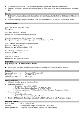 • Identified training needs & ensuring measurability & effectiveness across the organisation
• Organised customised training programmes based on the training need analysis to enhance the manpower
skills
•
Education
• Masters of Management Studies in Human Resource from Rajeev Gandhi College of Management Studies in
2011
• Bachelors in Computer Application from SNDT University, Matunga in 2009 and secured 67% marks
Academic Projects
Title: “Marketing” Aspects of Toyota
Description:
Title: HRP Process in AIR India
Description: the overall Hr aspects of Air India
Title: Performance Appraisal System in TATA Company
Description: Done project on 360 degree appraisal method used by TATA
Title: Customer Relationship Management System
Platform: VB.NET, MS SQL
Description: Worked live project of CRM
Title: Railway Reservation System
Platform: VB & MS Access
Title: ERP in JETKING
Description: Live project for Jetking
Internship
May’10 to Jul’10 ICICI Prudential, Mumbai
• Learnt about the recruitment of Financial Advisors and Provide Training for same Mumbai
IT Skills
Operating System : Windows 98, Windows XP
Languages : C, VB 6.0, HTML
Software Packages : MS EXCEL
Other Distinctions
• Efficiently won 2nd prize in Badminton Match
• Actively participated at:
o Debugging event at SIES in 2008
o Ad Mad show, Business Quiz held at “MAGMA” in 2008
o Seminar organized for ”Dabbawallas” at Thakur College of Management Studies
• Pivotal in visiting:
o National Stock Exchange
o Reliance Telecommunication, Navi Mumbai
• Member of NSS batch in the college, successfully held (Street Plays) for Aids Awareness Program
PERSONAL DETAILS
Date of Birth : 03rd
August 1987
Address : Shree ganesh krupa , Vasant Vihar Thane (W)
Languages Known : English, Hindi, Marathi, German and French (Basic)
 
