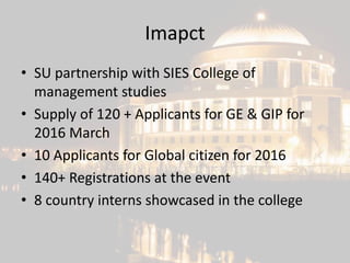 Imapct
• SU partnership with SIES College of
management studies
• Supply of 120 + Applicants for GE & GIP for
2016 March
• 10 Applicants for Global citizen for 2016
• 140+ Registrations at the event
• 8 country interns showcased in the college
 