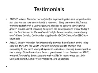 Testimonials
• “AIESEC in Navi Mumbai not only helps in providing the best opportunities
but also makes sure every doubt is resolved . They are more like friends
working together in a very organized manner to achieve sometghing
great.” Global talent teaching has given me an experience where today I
am the best trainer in the real world might be corporates, students any
one”- Elton Dmello, Co-founder Vagabond ( IGCDP Client of AIESEC Navi
Mumbai)
• AIESEC in Navi Mumbai has been really prompt & brilliant in every thing
they do, they are the youth who are willing to create change. It is
surprising to see such young & dynamic individuals making such impact in
the society. Global talent has been a great asset to our Students at IFEEL,
we look forward to be associated with AIESEC in many ways possible-
Dr.Vijanti Pandit. Senior Vice President Jaro Education
•
 