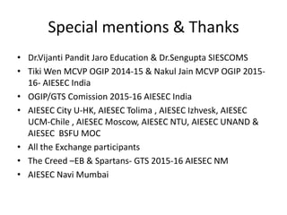 Special mentions & Thanks
• Dr.Vijanti Pandit Jaro Education & Dr.Sengupta SIESCOMS
• Tiki Wen MCVP OGIP 2014-15 & Nakul Jain MCVP OGIP 2015-
16- AIESEC India
• OGIP/GTS Comission 2015-16 AIESEC India
• AIESEC City U-HK, AIESEC Tolima , AIESEC Izhvesk, AIESEC
UCM-Chile , AIESEC Moscow, AIESEC NTU, AIESEC UNAND &
AIESEC BSFU MOC
• All the Exchange participants
• The Creed –EB & Spartans- GTS 2015-16 AIESEC NM
• AIESEC Navi Mumbai
 