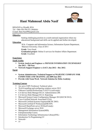 Microsoft Professional 
1 
Hani Mahmoud Abdu Nasif 
KHAZAN st, Riyadh, KSA 
Tel: +966-550-184-521 (Mobile) 
E-mail: Hani.Nasif90@gmail.com 
Objective 
Seeking challenging position in a multi-national organization where my educational background and skills can be applied and further developed. 
Education 
B.Sc. Computer and Information Science, Information System Department, Mansura University, Class of 2011 
Grade: Very Good. 
Graduation project: Online E-services for Student Affairs Department. 
Grade: Excellent 
Experience 
Saudi Arabia 
 System Analyst and Engineer at PIONEER INFORMATION TECHNOLOGY Jan 2013 – Till Now. 
 Network Support Engineer at SACS .Jun 2012 – Dec 2012. 
Egypt 
 System Administrator, Technical Support at MAJESTIC COMPANY FOR COMPUTERS AND TRAINING .Jul 2009-Jun 2011 
 Provide with Team Work Network Solution for Delta Academy 
Training Courses 
 Arc serve UDP (Technical, Technical sales). 
 70-410 installing and configuring windows server 2012 
 VMware Certified Professional 5 (VCP 5) (self-study) 
 CA Service Desk Manager R12.6: Administration 200. 
 CA Service Desk Manager R12.6: Reporting. 
 Microsoft System Center Configuration Manager 2012(SCCM 2012). 
 Cisco Certified Network Associate(CCNA) 
 Microsoft Certified Systems Engineer(MCSE 2003) 
 Microsoft Certified IT Professional(MCITP) 
 Microsoft SharePoint server 2010(self-study) 
 Microsoft Exchange server 2010 
 Management Information System(MIS) 
 Entrepreneurship Course. 
 Information Technology Infrastructure Library(ITIL) 
 Introduction To Programming C# 
 Network+ 
 A+  