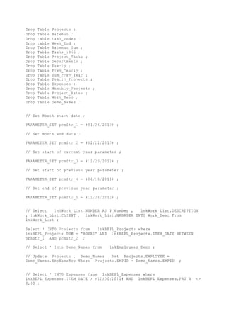 Drop Table Projects ;
Drop Table Bateman ;
Drop table task_codes ;
Drop table Week_End ;
Drop Table Bateman_Sum ;
Drop Table Tasks_1065 ;
Drop Table Project_Tasks ;
Drop Table Departments ;
Drop Table Yearly ;
Drop Table Prev_Yearly ;
Drop Table Sum_Prev_Year ;
Drop Table Yearly_Projects ;
Drop Table Expenses ;
Drop Table Monthly_Projects ;
Drop Table Project_Rates ;
Drop Table Work_Desc ;
Drop Table Demo_Names ;
// Set Month start date ;
PARAMETER_SET prmStr_1 = #01/26/2013# ;
// Set Month end date ;
PARAMETER_SET prmStr_2 = #02/22/2013# ;
// Set start of current year parameter ;
PARAMETER_SET prmStr_3 = #12/29/2012# ;
// Set start of previous year parameter ;
PARAMETER_SET prmStr_4 = #06/18/2011# ;
// Set end of previous year parameter ;
PARAMETER_SET prmStr_5 = #12/28/2012# ;
// Select lnkWork_List.NUMBER AS P_Number , lnkWork_List.DESCRIPTION
, lnkWork_List.CLIENT , lnkWork_List.MANAGER INTO Work_Desc From
lnkWork_List ;
Select * INTO Projects from lnkBEPL_Projects where
lnkBEPL_Projects.UOM = "HOURS" AND lnkBEPL_Projects.ITEM_DATE BETWEEN
prmStr_1 AND prmStr_2 ;
// Select * Into Demo_Names from lnkEmployees_Demo ;
// Update Projects , Demo_Names Set Projects.EMPLOYEE =
Demo_Names.EmpNameNew Where Projects.EMPID = Demo_Names.EMPID ;
// Select * INTO Expenses from lnkBEPL_Expenses where
lnkBEPL_Expenses.ITEM_DATE > #12/30/2011# AND lnkBEPL_Expenses.PRJ_B <>
0.00 ;
 