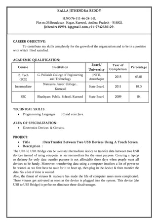 CAREER OBJECTIVE:
To contribute my skills completely for the growth of the organization and to be in a position
with which I feel satisfied.
ACADEMIC QUALIFICATION:
Course Institution
Board/
University
Year of
Completion
Percentage
B. Tech
(ECE)
G. Pullaiah College of Engineering
and Technology
JNTU,
Ananthapur
2015 63.81
Intermediate
Narayana Junior College ,
Kurnool
State Board 2011 87.3
SSC Bhashyam Public School, Kurnool State Board 2009 84
TECHNICAL SKILLS:
 Programming Languages : C and core Java.
AREA OF SPECIALIZATION:
 Electronics Devices & Circuits.
PROJECT:
 Title : Data Transfer Between Two USB Devices Using A Touch Screen.
 Description :
The USB to USB Bridge can be used an intermediate device to transfer data between two USB
devices instead of using computer as an intermediate for the same purpose. Carrying a laptop
or desktop for only data transfer purpose is not affordable these days when people want all
devices to be handy. Moreover, transferring data using a computer involves a lot of power to
be wasted as we first have to wait for it to boot up, then plug in the device & then transfer the
data. So, a lot of time is wasted.
Also, the threat of viruses & malware has made the life of computer users more complicated.
These viruses get activated as soon as the device is plugged into the system. This device (the
USB to USB Bridge) is perfect to eliminate these disadvantages.

KALLA JITHENDRA REDDY
H.NO:76-111-46-24-1-B,
Plot no.39,Brundavan Nagar, Kurnool, Andhra Pradesh - 518002.
Jithendra15994.1@gmail.com,+91-9742330129.
 
