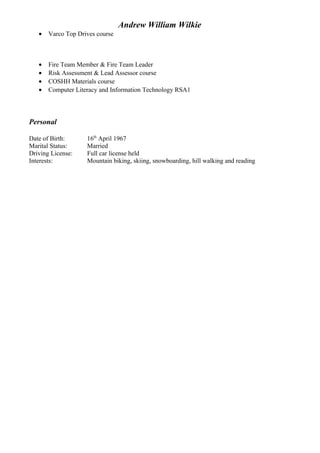 Andrew William Wilkie
• Varco Top Drives course
• Fire Team Member & Fire Team Leader
• Risk Assessment & Lead Assessor course
• COSHH Materials course
• Computer Literacy and Information Technology RSA1
Personal
Date of Birth: 16th
April 1967
Marital Status: Married
Driving License: Full car license held
Interests: Mountain biking, skiing, snowboarding, hill walking and reading
 