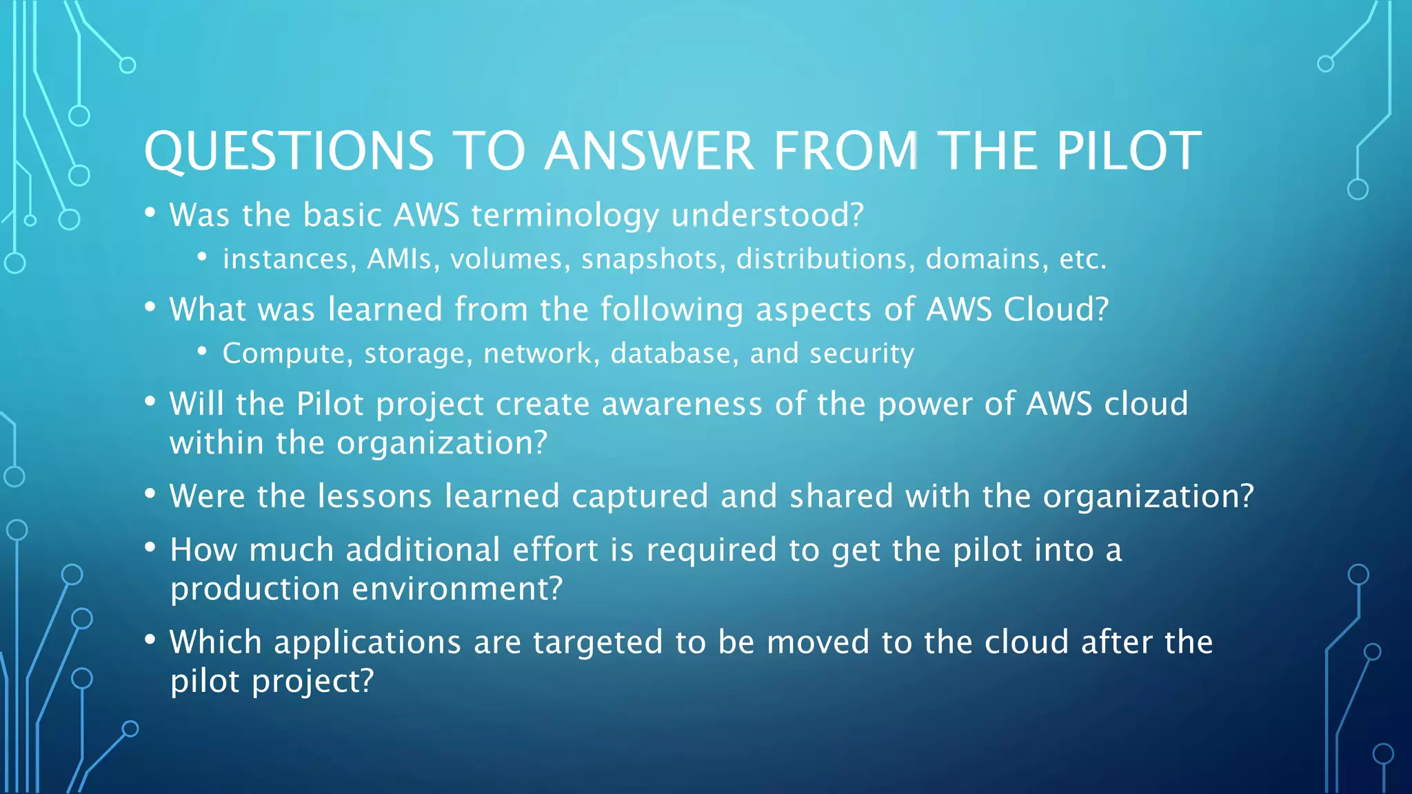 QUESTIONS TO ANSWER FROM THE PILOT
• Was the basic AWS terminology understood?
• instances, AMIs, volumes, snapshots, distributions, domains, etc.
• What was learned from the following aspects of AWS Cloud?
• Compute, storage, network, database, and security
• Will the Pilot project create awareness of the power of AWS cloud
within the organization?
• Were the lessons learned captured and shared with the organization?
• How much additional effort is required to get the pilot into a
production environment?
• Which applications are targeted to be moved to the cloud after the
pilot project?
 