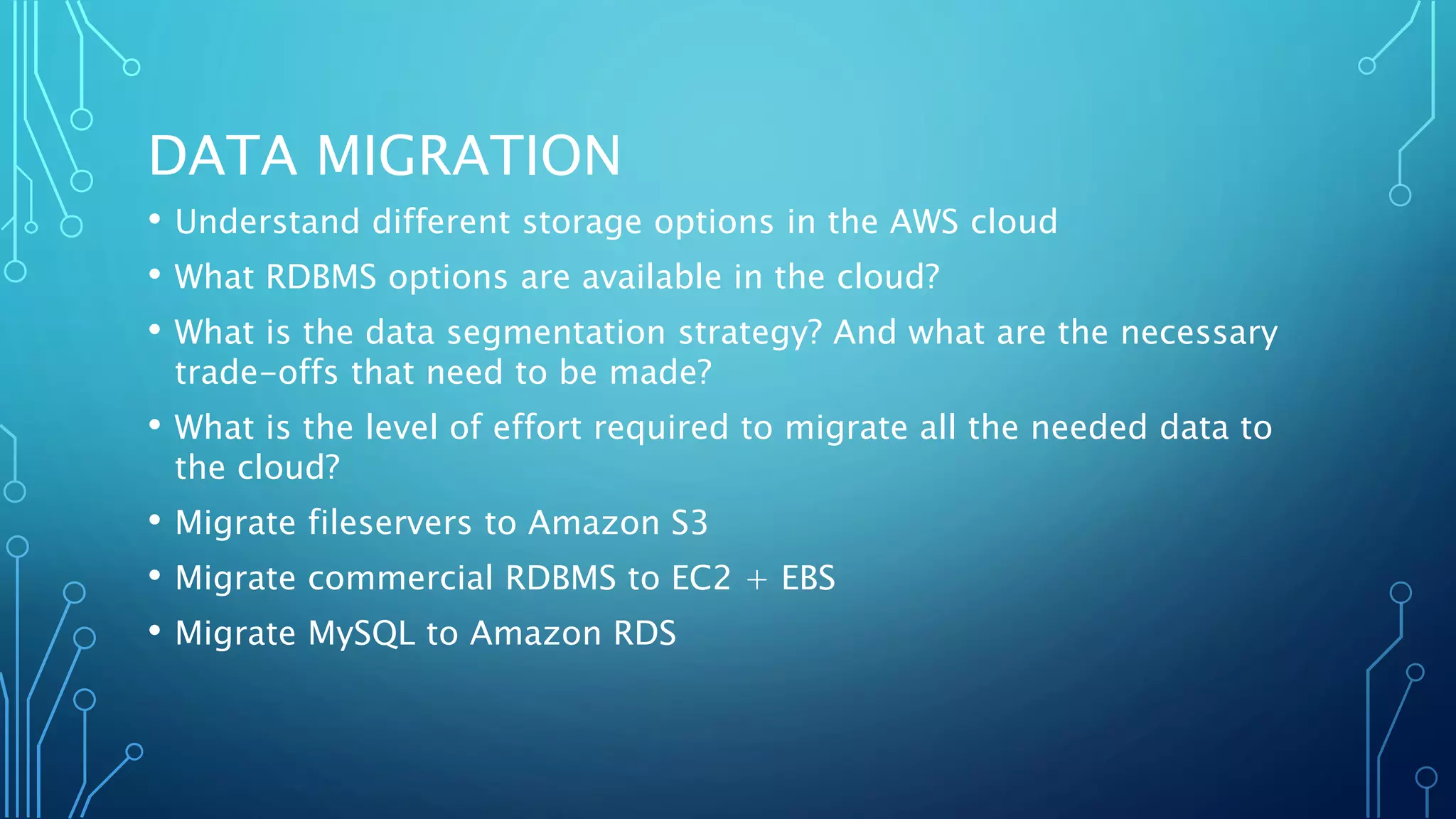 DATA MIGRATION
• Understand different storage options in the AWS cloud
• What RDBMS options are available in the cloud?
• What is the data segmentation strategy? And what are the necessary
trade-offs that need to be made?
• What is the level of effort required to migrate all the needed data to
the cloud?
• Migrate fileservers to Amazon S3
• Migrate commercial RDBMS to EC2 + EBS
• Migrate MySQL to Amazon RDS
 