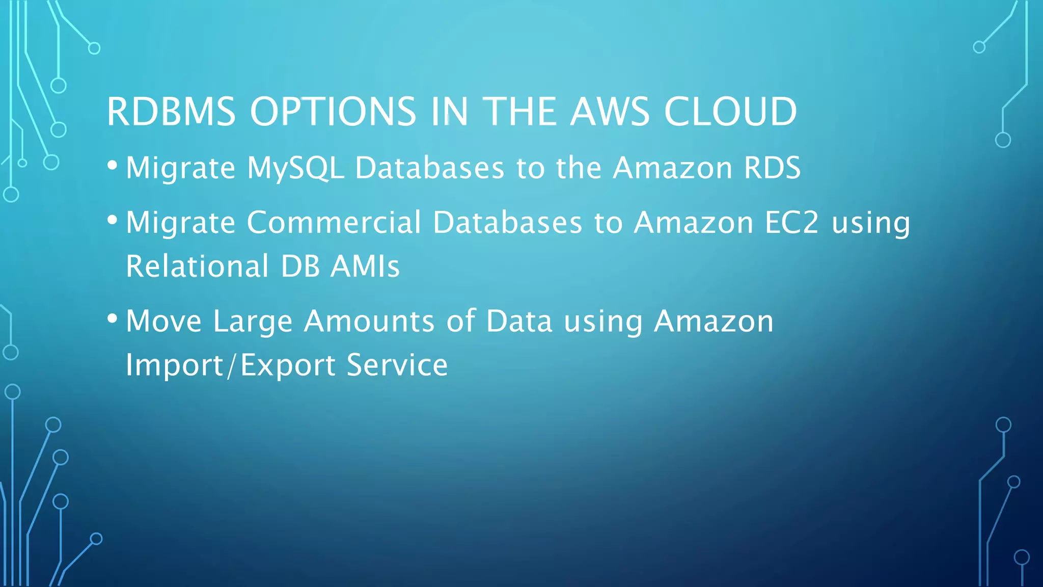 RDBMS OPTIONS IN THE AWS CLOUD
• Migrate MySQL Databases to the Amazon RDS
• Migrate Commercial Databases to Amazon EC2 using
Relational DB AMIs
• Move Large Amounts of Data using Amazon
Import/Export Service
 