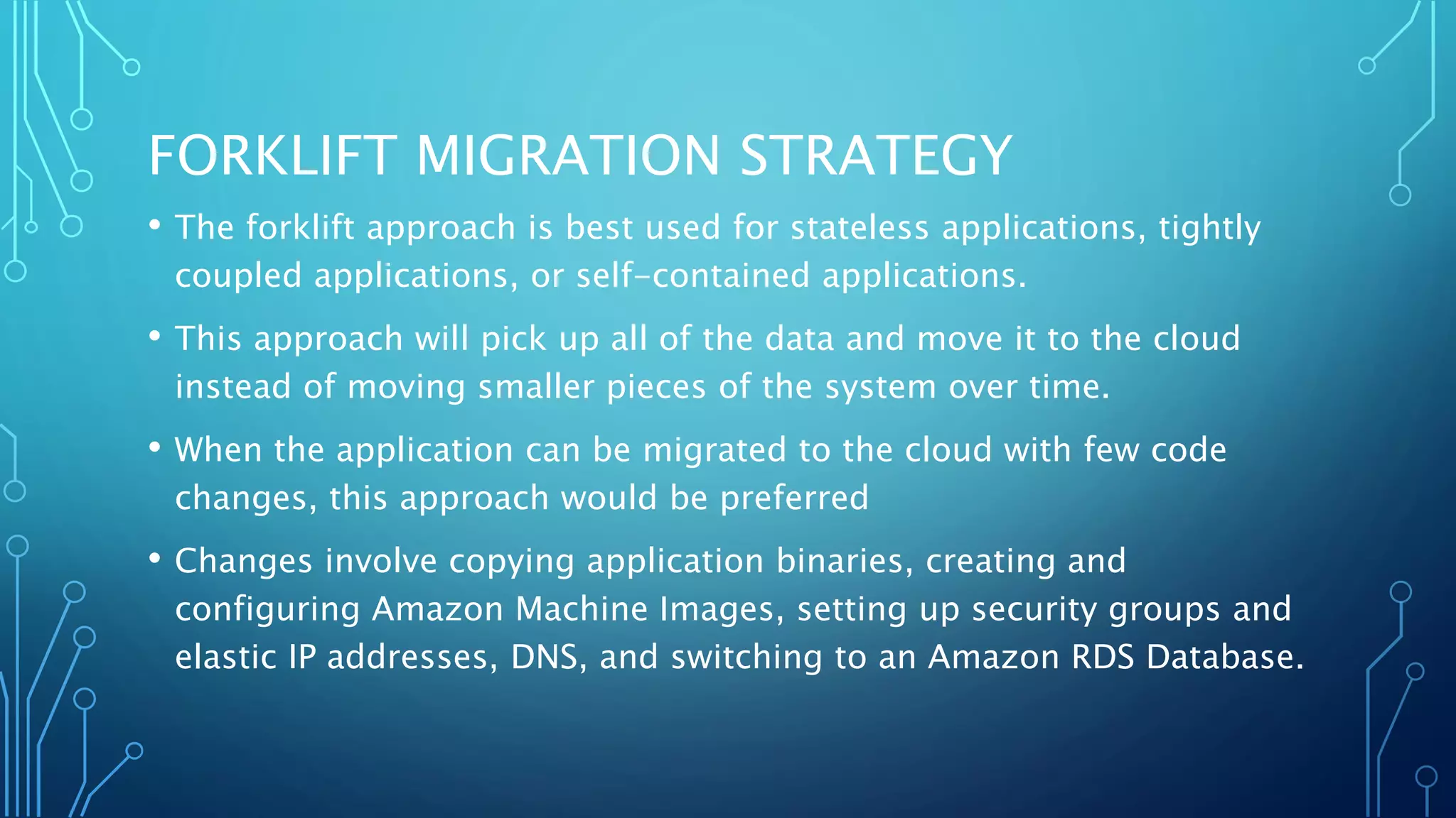 FORKLIFT MIGRATION STRATEGY
• The forklift approach is best used for stateless applications, tightly
coupled applications, or self-contained applications.
• This approach will pick up all of the data and move it to the cloud
instead of moving smaller pieces of the system over time.
• When the application can be migrated to the cloud with few code
changes, this approach would be preferred
• Changes involve copying application binaries, creating and
configuring Amazon Machine Images, setting up security groups and
elastic IP addresses, DNS, and switching to an Amazon RDS Database.
 
