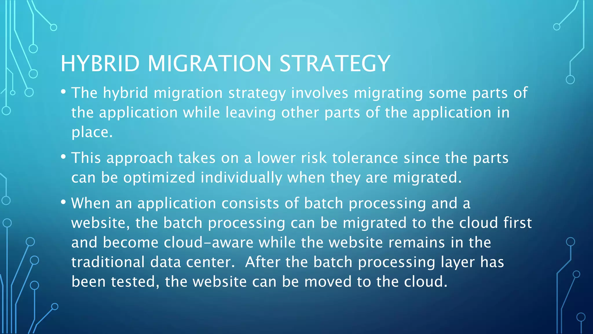 HYBRID MIGRATION STRATEGY
• The hybrid migration strategy involves migrating some parts of
the application while leaving other parts of the application in
place.
• This approach takes on a lower risk tolerance since the parts
can be optimized individually when they are migrated.
• When an application consists of batch processing and a
website, the batch processing can be migrated to the cloud first
and become cloud-aware while the website remains in the
traditional data center. After the batch processing layer has
been tested, the website can be moved to the cloud.
 