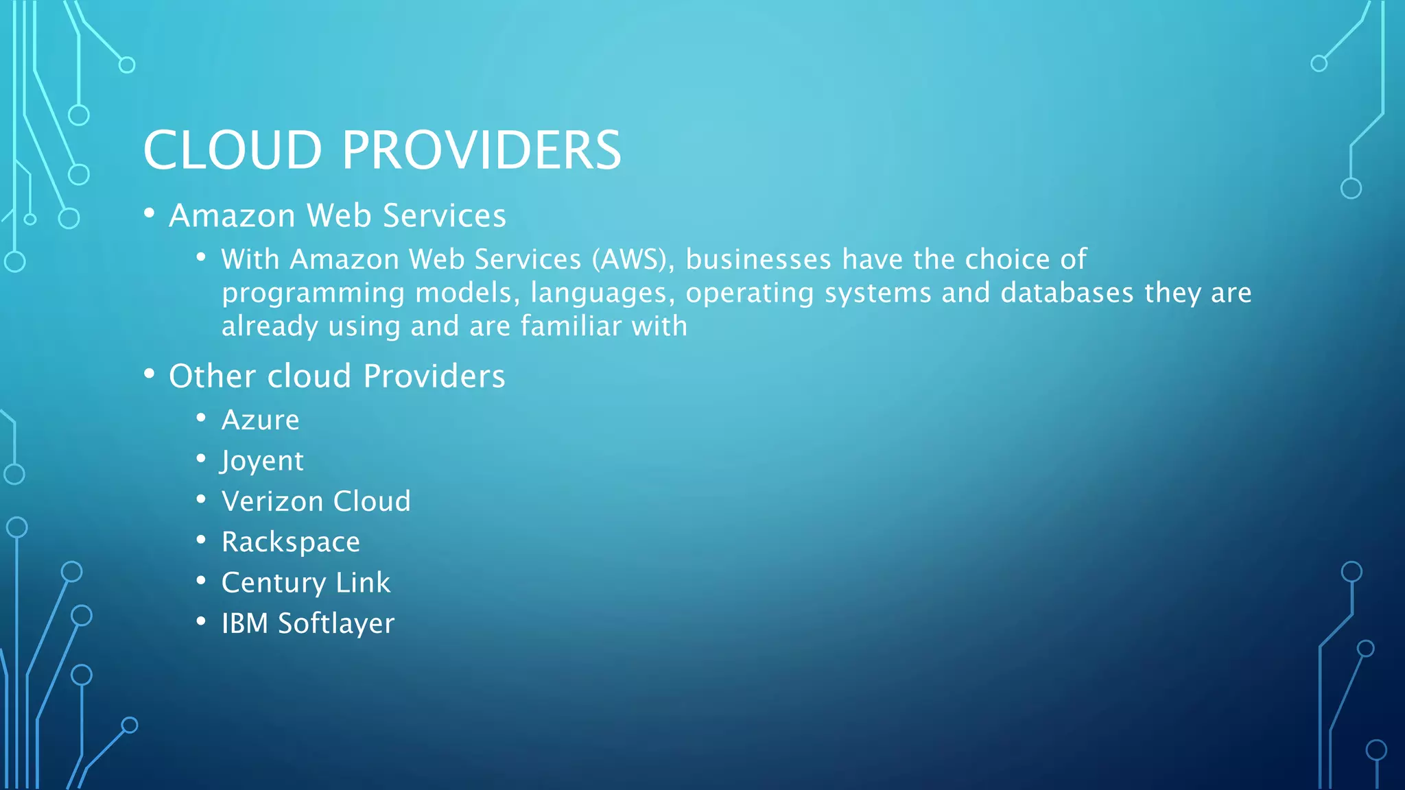 CLOUD PROVIDERS
• Amazon Web Services
• With Amazon Web Services (AWS), businesses have the choice of
programming models, languages, operating systems and databases they are
already using and are familiar with
• Other cloud Providers
• Azure
• Joyent
• Verizon Cloud
• Rackspace
• Century Link
• IBM Softlayer
 