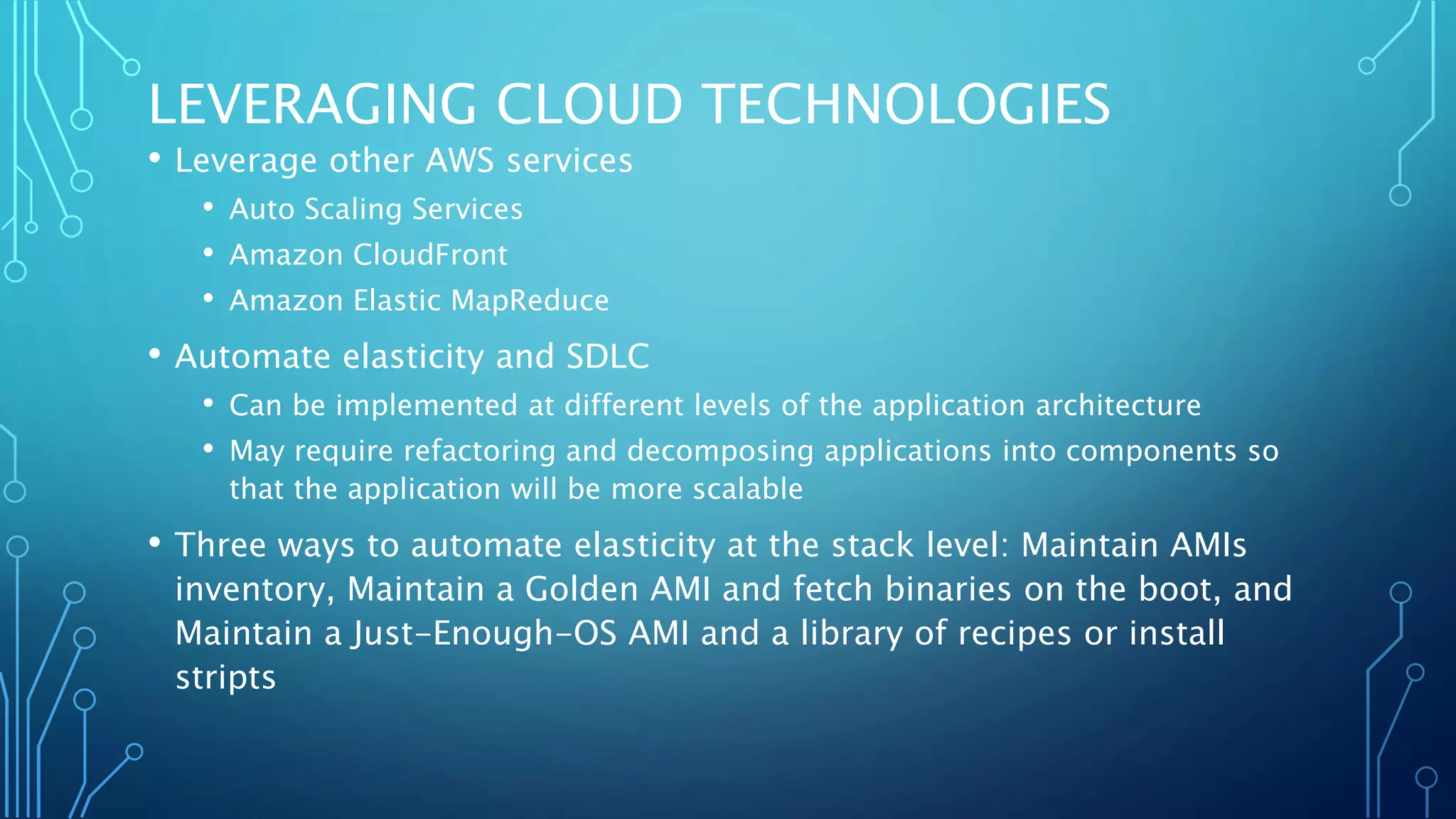 LEVERAGING CLOUD TECHNOLOGIES
• Leverage other AWS services
• Auto Scaling Services
• Amazon CloudFront
• Amazon Elastic MapReduce
• Automate elasticity and SDLC
• Can be implemented at different levels of the application architecture
• May require refactoring and decomposing applications into components so
that the application will be more scalable
• Three ways to automate elasticity at the stack level: Maintain AMIs
inventory, Maintain a Golden AMI and fetch binaries on the boot, and
Maintain a Just-Enough-OS AMI and a library of recipes or install
stripts
 