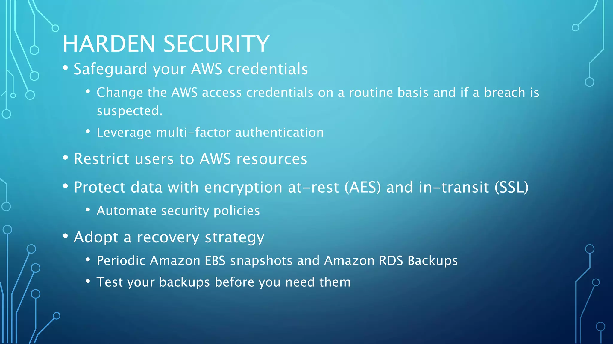 HARDEN SECURITY
• Safeguard your AWS credentials
• Change the AWS access credentials on a routine basis and if a breach is
suspected.
• Leverage multi-factor authentication
• Restrict users to AWS resources
• Protect data with encryption at-rest (AES) and in-transit (SSL)
• Automate security policies
• Adopt a recovery strategy
• Periodic Amazon EBS snapshots and Amazon RDS Backups
• Test your backups before you need them
 