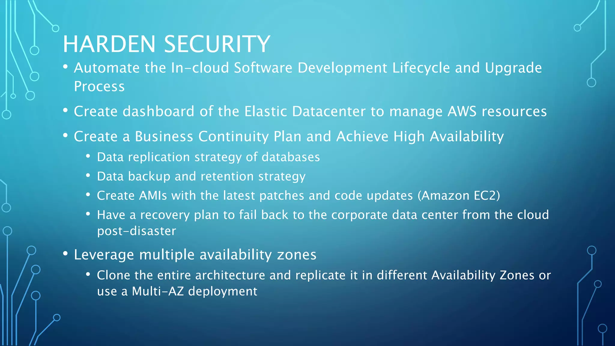 HARDEN SECURITY
• Automate the In-cloud Software Development Lifecycle and Upgrade
Process
• Create dashboard of the Elastic Datacenter to manage AWS resources
• Create a Business Continuity Plan and Achieve High Availability
• Data replication strategy of databases
• Data backup and retention strategy
• Create AMIs with the latest patches and code updates (Amazon EC2)
• Have a recovery plan to fail back to the corporate data center from the cloud
post-disaster
• Leverage multiple availability zones
• Clone the entire architecture and replicate it in different Availability Zones or
use a Multi-AZ deployment
 
