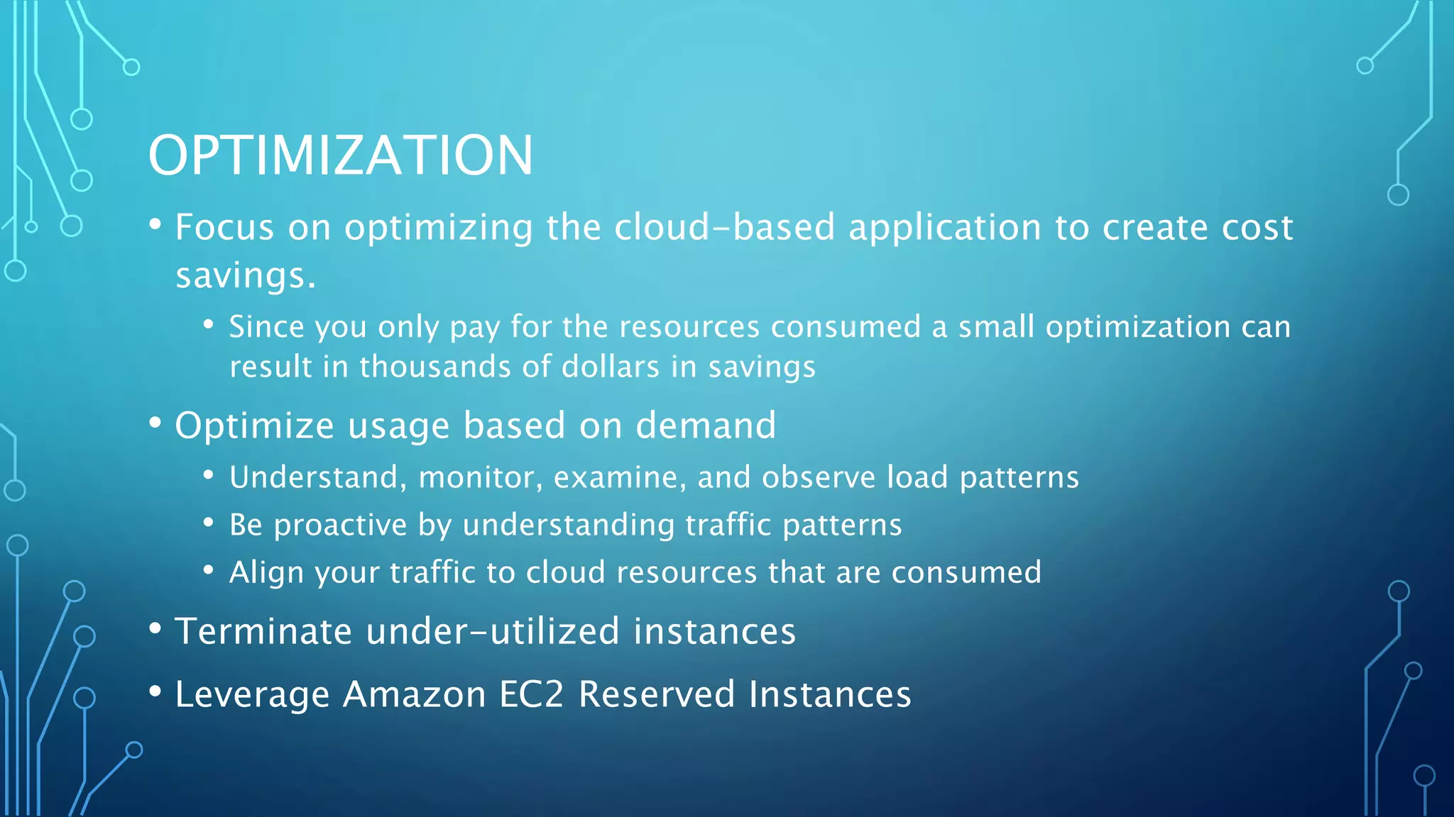 OPTIMIZATION
• Focus on optimizing the cloud-based application to create cost
savings.
• Since you only pay for the resources consumed a small optimization can
result in thousands of dollars in savings
• Optimize usage based on demand
• Understand, monitor, examine, and observe load patterns
• Be proactive by understanding traffic patterns
• Align your traffic to cloud resources that are consumed
• Terminate under-utilized instances
• Leverage Amazon EC2 Reserved Instances
 
