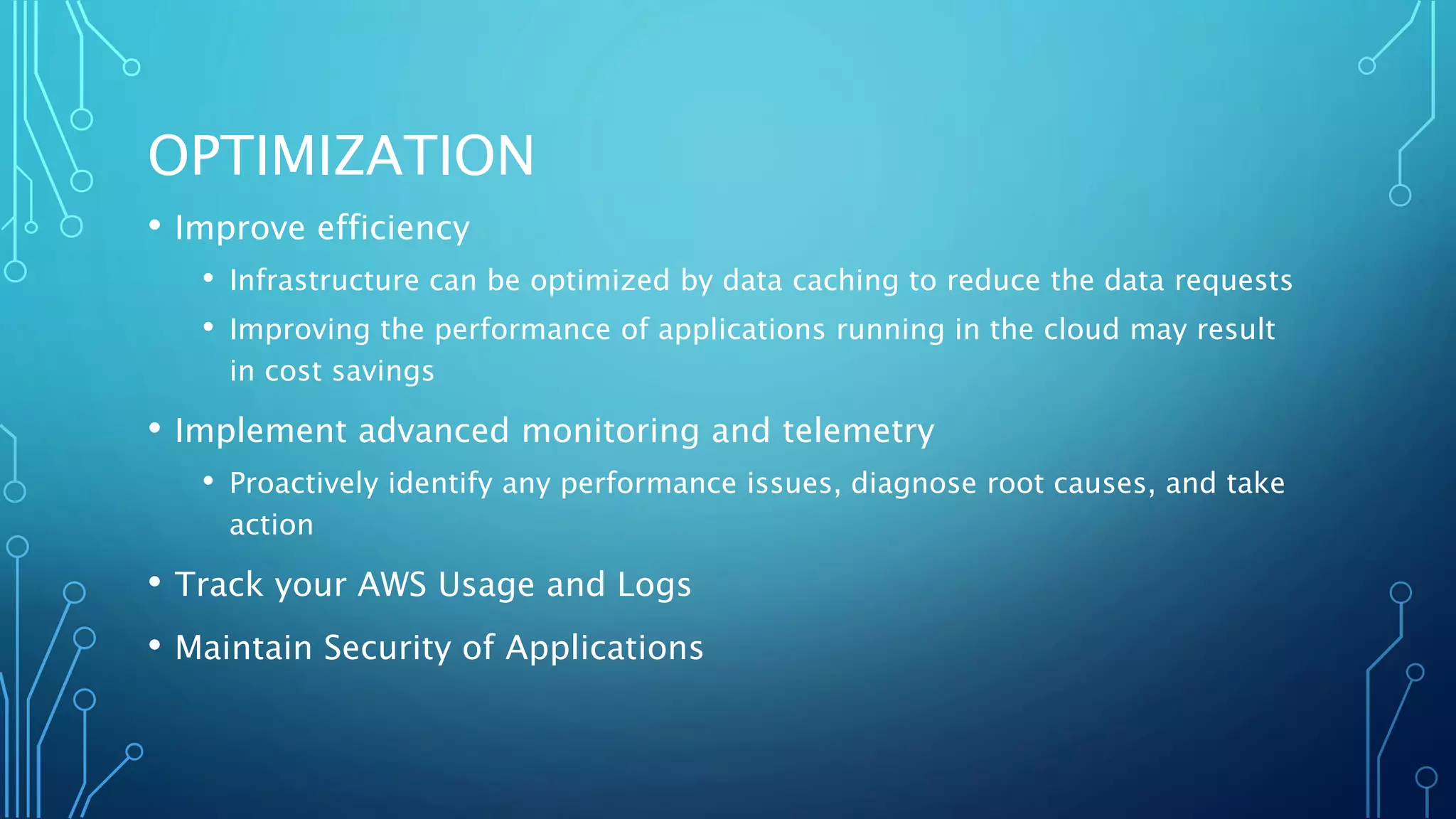 OPTIMIZATION
• Improve efficiency
• Infrastructure can be optimized by data caching to reduce the data requests
• Improving the performance of applications running in the cloud may result
in cost savings
• Implement advanced monitoring and telemetry
• Proactively identify any performance issues, diagnose root causes, and take
action
• Track your AWS Usage and Logs
• Maintain Security of Applications
 