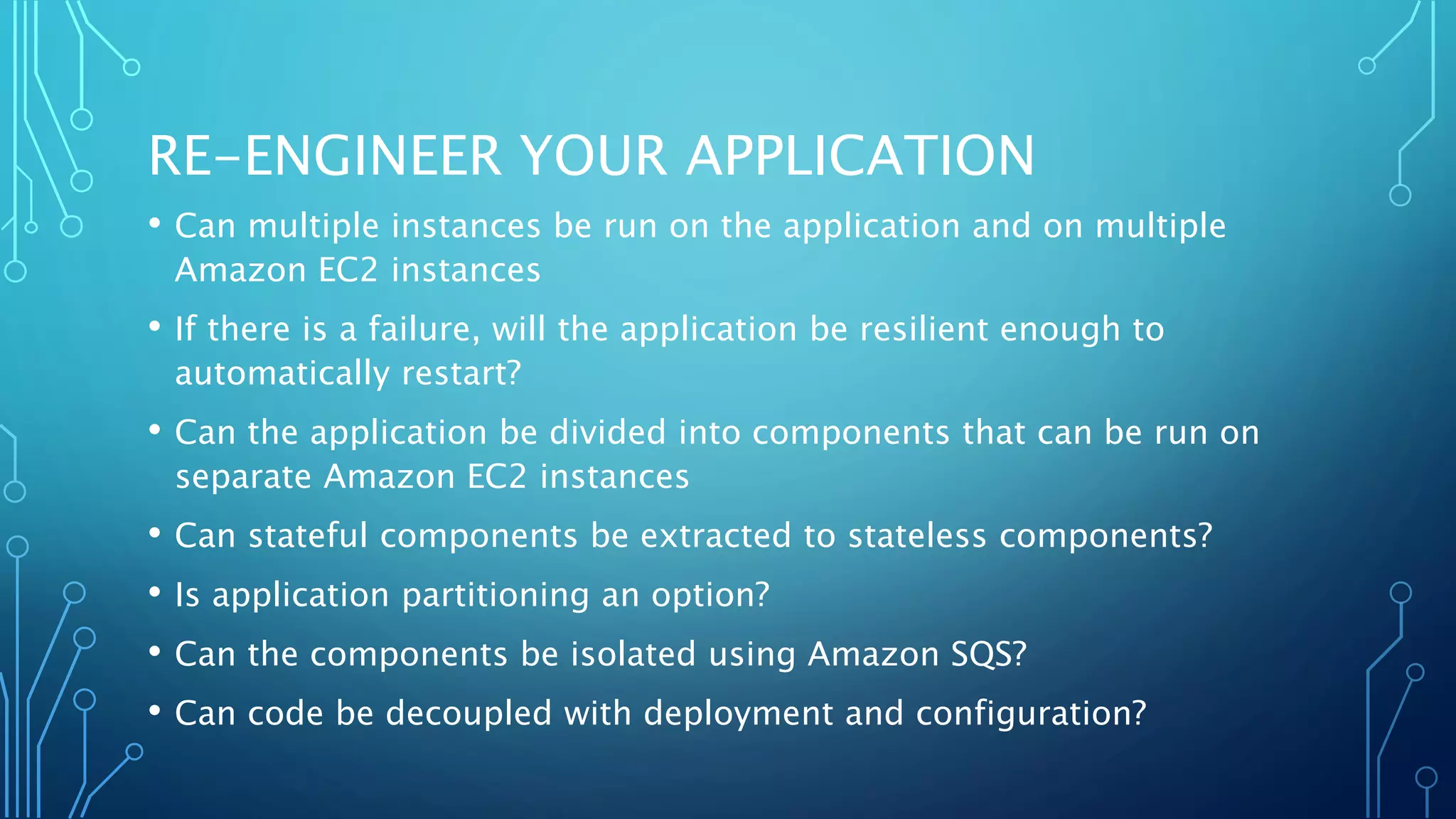 RE-ENGINEER YOUR APPLICATION
• Can multiple instances be run on the application and on multiple
Amazon EC2 instances
• If there is a failure, will the application be resilient enough to
automatically restart?
• Can the application be divided into components that can be run on
separate Amazon EC2 instances
• Can stateful components be extracted to stateless components?
• Is application partitioning an option?
• Can the components be isolated using Amazon SQS?
• Can code be decoupled with deployment and configuration?
 