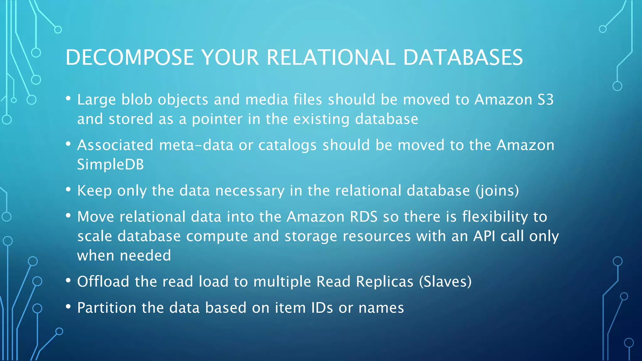 DECOMPOSE YOUR RELATIONAL DATABASES
• Large blob objects and media files should be moved to Amazon S3
and stored as a pointer in the existing database
• Associated meta-data or catalogs should be moved to the Amazon
SimpleDB
• Keep only the data necessary in the relational database (joins)
• Move relational data into the Amazon RDS so there is flexibility to
scale database compute and storage resources with an API call only
when needed
• Offload the read load to multiple Read Replicas (Slaves)
• Partition the data based on item IDs or names
 
