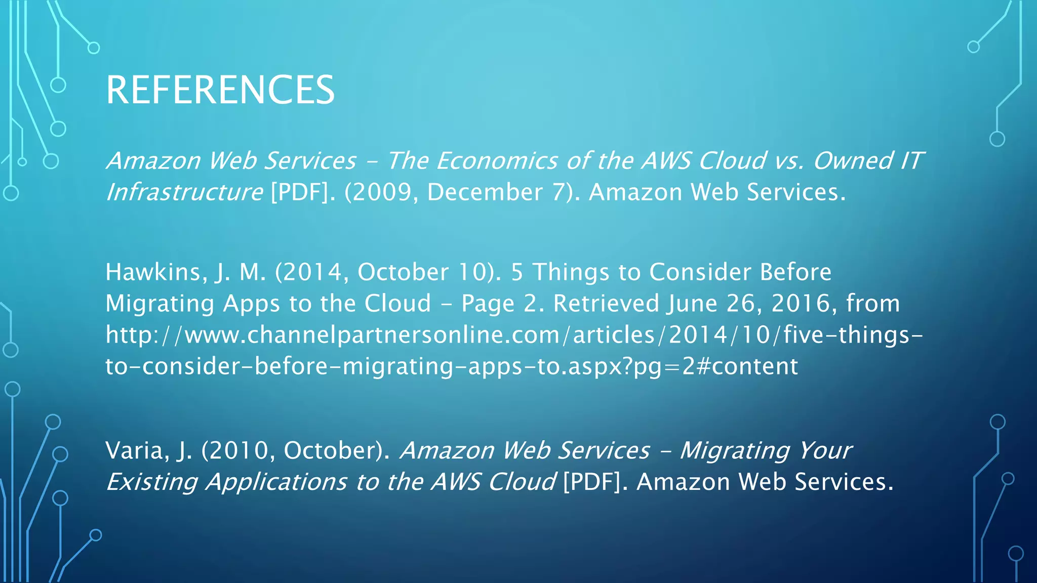 REFERENCES
Amazon Web Services - The Economics of the AWS Cloud vs. Owned IT
Infrastructure [PDF]. (2009, December 7). Amazon Web Services.
Hawkins, J. M. (2014, October 10). 5 Things to Consider Before
Migrating Apps to the Cloud - Page 2. Retrieved June 26, 2016, from
http://www.channelpartnersonline.com/articles/2014/10/five-things-
to-consider-before-migrating-apps-to.aspx?pg=2#content
Varia, J. (2010, October). Amazon Web Services - Migrating Your
Existing Applications to the AWS Cloud [PDF]. Amazon Web Services.
 