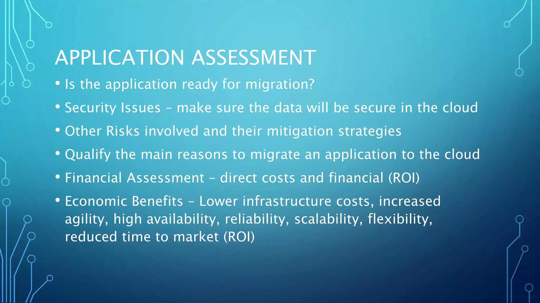 APPLICATION ASSESSMENT
• Is the application ready for migration?
• Security Issues – make sure the data will be secure in the cloud
• Other Risks involved and their mitigation strategies
• Qualify the main reasons to migrate an application to the cloud
• Financial Assessment – direct costs and financial (ROI)
• Economic Benefits – Lower infrastructure costs, increased
agility, high availability, reliability, scalability, flexibility,
reduced time to market (ROI)
 