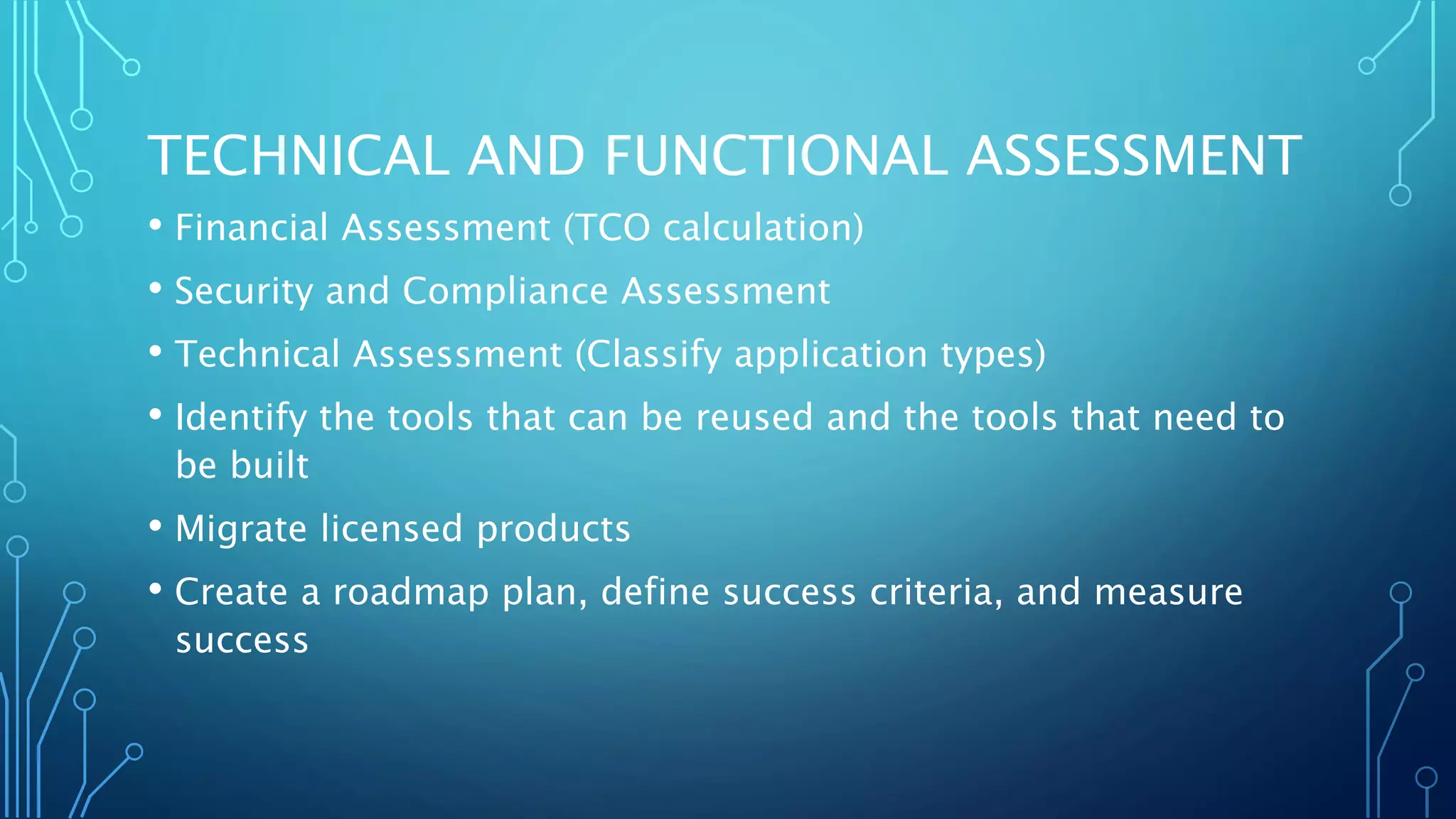 TECHNICAL AND FUNCTIONAL ASSESSMENT
• Financial Assessment (TCO calculation)
• Security and Compliance Assessment
• Technical Assessment (Classify application types)
• Identify the tools that can be reused and the tools that need to
be built
• Migrate licensed products
• Create a roadmap plan, define success criteria, and measure
success
 