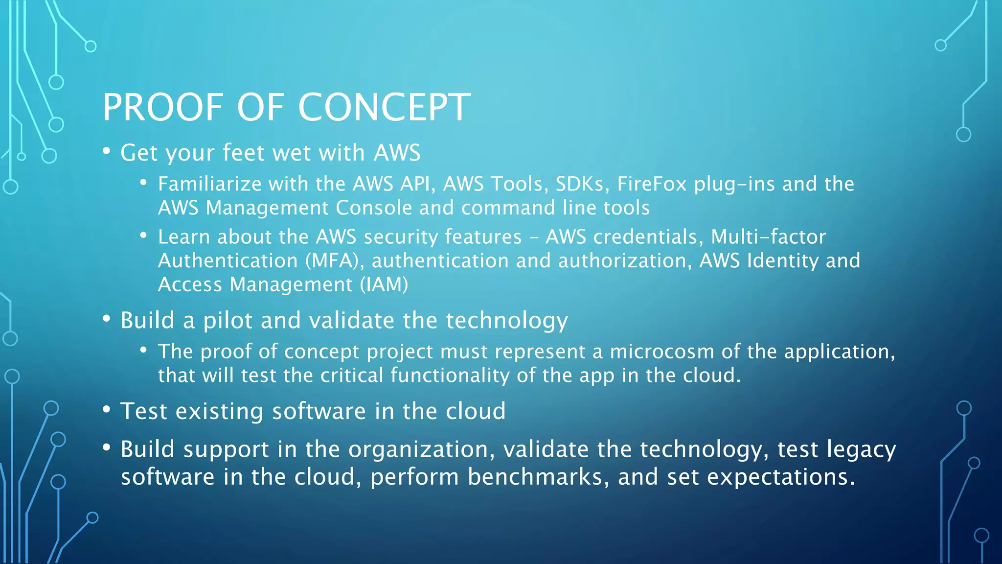 PROOF OF CONCEPT
• Get your feet wet with AWS
• Familiarize with the AWS API, AWS Tools, SDKs, FireFox plug-ins and the
AWS Management Console and command line tools
• Learn about the AWS security features – AWS credentials, Multi-factor
Authentication (MFA), authentication and authorization, AWS Identity and
Access Management (IAM)
• Build a pilot and validate the technology
• The proof of concept project must represent a microcosm of the application,
that will test the critical functionality of the app in the cloud.
• Test existing software in the cloud
• Build support in the organization, validate the technology, test legacy
software in the cloud, perform benchmarks, and set expectations.
 