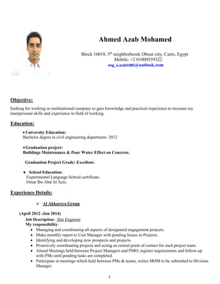 1
Ahmed Azab Mohamed
Block 16018, 5th
neighborhood, Obour city, Cairo, Egypt
Mobile: +2 01000559322
eng_a.azab1985@outlook.com
UObjective:
Seeking for working in multinational company to gain knowledge and practical experience to increase my
interpersonal skills and experience in field of working.
UEducation:
 University Education:
Bachelor degree in civil engineering department- 2012
Graduation project:
Buildings Maintenance & Pour Water Effect on Concrete.
Graduation Project Grade: Excellent.
● School Education:
Experimental Language School certificate.
Omar Ibn Abd Al Aziz.
UExperience Details:
 UAl Akkareya Group
(April 2012 -Jan 2014)
Job Description: U Site Engineer
My responsibility:
 Managing and coordinating all aspects of designated engagement projects.
 Make monthly report to Unit Manager with pending Issues in Projects.
 Identifying and developing new prospects and projects.
 Proactively coordinating projects and acting as central point of contact for each project team.
 Attend Meetings held between Project Managers and PMO, register requirements and follow-up
with PMs until pending tasks are completed.
 Participate in meetings which held between PMs & teams, writes MOM to be submitted to Division
Manager.
 