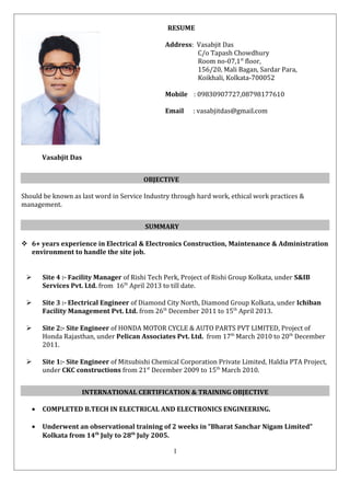 RESUME
Vasabjit Das
Should be known as last word in Service Industry through hard work, ethical work practices &
management.
 6+ years experience in Electrical & Electronics Construction, Maintenance & Administration
environment to handle the site job.
 Site 4 :- Facility Manager of Rishi Tech Perk, Project of Rishi Group Kolkata, under S&IB
Services Pvt. Ltd. from 16th
April 2013 to till date.
 Site 3 :- Electrical Engineer of Diamond City North, Diamond Group Kolkata, under Ichiban
Facility Management Pvt. Ltd. from 26th
December 2011 to 15th
April 2013.
 Site 2:- Site Engineer of HONDA MOTOR CYCLE & AUTO PARTS PVT LIMITED, Project of
Honda Rajasthan, under Pelican Associates Pvt. Ltd. from 17th
March 2010 to 20th
December
2011.
 Site 1:- Site Engineer of Mitsubishi Chemical Corporation Private Limited, Haldia PTA Project,
under CKC constructions from 21st
December 2009 to 15th
March 2010.
• COMPLETED B.TECH IN ELECTRICAL AND ELECTRONICS ENGINEERING.
• Underwent an observational training of 2 weeks in “Bharat Sanchar Nigam Limited”
Kolkata from 14th
July to 28th
July 2005.
OBJECTIVE
SUMMARY
INTERNATIONAL CERTIFICATION & TRAINING OBJECTIVE
1
Address: Vasabjit Das
C/o Tapash Chowdhury
Room no-07,1st
floor,
156/20, Mali Bagan, Sardar Para,
Koikhali, Kolkata-700052
Mobile : 09830907727,08798177610
Email : vasabjitdas@gmail.com
 