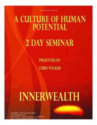A CULTURE OF HUMAN
POTENTIAL
2 DAY SEMINAR
Presented By
ChrIS WALKER
Innerwealth Consulting
Innerwealth
Chris Walker - CEO Innerwealth Global
www.innerwealth.com
Contact Phone: Sydney,Australia - 61 2 9328 3198
Email: contact@walkerinternational.com
 