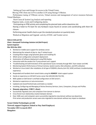  Setting up Users and Groups for access to the Virtual Center.
 Moving VM’s from one LUN to another LUN using Storage V-Motion.
 Performance tuning of VMware servers, Virtual sessions and management of server resources between
Virtual Machines.
 Root Cause & System Log Analysis and reporting.
 Organize tasks, events and Configuring alarms.
 Participating on PPM activity and completing the planned tasks within downtime slot.
 Raising a ticket to ITS team for any hardware issues found on servers and coordinating with them till
closure.
 Performing server health check as per the standard procedure on quarterly basis.
 Worked on Migration and Upgrade activity of ESXi and Vcenter server.
Adecco India pvt ltd.
Client : Honeywell Technology Solution Ltd (Dell Project)
System Engineer
Mar 2013-Dec 2014
• Worked on middle ware support for windows server.
• Maintaining the network of day-to- day IT related issues
• Creating Ghost image using Symantec ghost and installing OS.
• WSUS server configuration and patch deployment.
• Automation of Software deployment using PDQ Deploy.
• Interaction with the vendors for IT procurement and support
• Troubleshooting and administration of the operational issues remotely through RDP, Team viewer and VNC
• Monitoring System Performance of Virtual memory, System events, Disk utilization, and CPU utilization
• Worked on Linux ticket's like installation of all type of OS(RHEL,Ubuntu,Cent OS, SUSE) and basic troubleshooting
experience.
• Responded and handled client raised tickets using the REMEDY ticket support system
• Hands on experience on All Dell R series server like 620,520,530,710,720,
• BIOS update on Dell Server's and Raid configuration on Dell server's.
• Worked on experience on Lab environment.
• Updated and closed finished tasks and tickets as needed
• Installing, Configuring and Managing of Active Directory Services ,Users, Computers, Groups and Profiles
• Domain migration: (NBCU client)
• Successfully migrated users and computers from domain to domain
• Cross forest trust relationship creation between domain
• Over 1500 users and computers were successfully migrated to new domain without any downtime.
Print server and production servers were also migrated to new domain without any impact on database
Sysnet Global Technologies pvt.ltd
Network support Engineer( Joined as Stay fund Employee)
November 2011 to march 2013
Bangalore
 