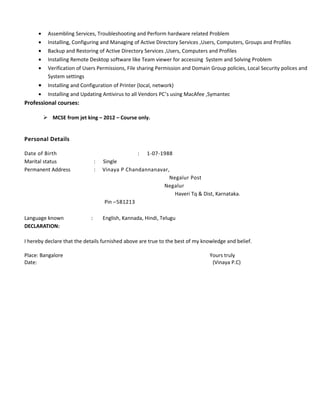 • Assembling Services, Troubleshooting and Perform hardware related Problem
• Installing, Configuring and Managing of Active Directory Services ,Users, Computers, Groups and Profiles
• Backup and Restoring of Active Directory Services ,Users, Computers and Profiles
• Installing Remote Desktop software like Team viewer for accessing System and Solving Problem
• Verification of Users Permissions, File sharing Permission and Domain Group policies, Local Security polices and
System settings
• Installing and Configuration of Printer (local, network)
• Installing and Updating Antivirus to all Vendors PC’s using MacAfee ,Symantec
Professional courses:
 MCSE from jet king – 2012 – Course only.
Personal Details
Date of Birth : 1-07-1988
Marital status : Single
Permanent Address : Vinaya P Chandannanavar,
Negalur Post
Negalur
Haveri Tq & Dist, Karnataka.
Pin –581213
Language known : English, Kannada, Hindi, Telugu
DECLARATION:
I hereby declare that the details furnished above are true to the best of my knowledge and belief.
Place: Bangalore Yours truly
Date: (Vinaya P.C)
 