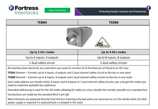 Base Elements
TEBB4 TEBB8
Up to 2 AS-I nodes Up to 4 AS-I nodes
Up to 4 inputs, 4 outputs Up to 8 inputs, 8 outputs
1 dual safety circuit 2 dual safety circuits
AS-interface base elements are used when you want to connect all of the features of tGard to an AS-i bus
TEEB4 Element – Connect up to 4 inputs, 4 outputs and 1 dual channel safety circuit to the bus in one stack
TEBB8 Element – Connect up to 8 inputs, 8 outputs and 2 dual channel safety circuits to the bus in one stack
Each node address can handle either 4 inputs and 4 outputs or 1 dual channel safety circuits; you only get the nodes you
need to maximise available bus addresses
Extended addressing is used for the I/O nodes allowing 62 nodes on a bus; double the number possible on a standard bus
Connections are made by the standard M12 5 pin QD
Most elements are powered directly from the bus meaning only two wires are necessary to run the whole stack; the AUX
power supply is required if a solenoid lock is included in the stack
 