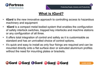 LEARN MORE
Click to add text What is tGard?
• tGard is the new innovative approach to controlling access to hazardous
machinery and equipment
• tGard is a compact metal bodied system that enables the configuration
of safety interlock switches, trapped key interlocks and machine stations
or any configuration of all three.
• It offers total integration of control and safety as it is customisable as
standard and has an unrivalled choice of control options.
• It’s quick and easy to install as only four fixings are required and can be
mounted directly onto a flat surface door or extruded aluminium profiles
without the need for mounting plates or brackets.
 