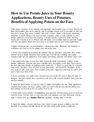 How to Use Potato Juice in Your Beauty
Applications, Beauty Uses of Potatoes,
Benefits of Applying Potato on the Face
What makes a woman’s looks stunning and appealing? Her beautiful skin ,of course. But do you
think that beautiful skin can be achieved only by spending hoards on it? If you think so, then you
have got it wrong. You can get beautiful skin easily at home, thanks to the beauty enhancing
properties of potato. Potato is the most common vegetable, which is easily available in your
kitchen cupboard. Let us know the amazing 12 beauty benefits of potato in detail. All these
beauty uses of potatoes are so effective that will induce you to include them in your daily beauty
and skin care regimen. Read on to know how to use potato juice in your beauty applications.
1.Apply cold potato juice on your blemishes –affected face daily. Blemishes will diminish on
continuous use. Give it a try for getting clear and perfect skin.
2. Potato does wonders for pacifying the sunburnt skin too. Just place cold potato slices on the
affected areas or simple dab potato juice on the spot. You wiil get a soothing and cooling
sensation right after the application. Your suntan and burning sensation will mellow down soon.
3. Just apply potato juice on your face daily to keep the attack of premature wrinkles at bay.
Regular application of potato juice gives a healthy glow and softness to the skin. This is one of
the most important benefits of applying potato on the face. 4. Potato is a great help for removing
dark circles. Just place slices of potato on your dark circles. And keep it for 20 minutes .In the
end, wash off with warm water. You can place potato juice dipped in cottan ball also under your
eyes to fade away dark circles.
5. If you are feeling very much worn –out and your eyes are the first ones to show the signs of
tiredness, then place potato slices on your face and eyes to lift away the tiredness from your eyes
and face instantly.
6. Apply the grated potato on your face daily to whiten and brighten the skin. Daily application
of potato juice reduces the facial swelling and if you want to bleach your skin the natural way,
then nothing can beat the power of a potato. Give it a try.
7. Potato peels can do miracles for highlighing your gray hair. Just boil potato peels in water and
stain this water. Use this water as a last rinse after your shampoo your hair. This home remedy
helps to darken your gray Similar Post hair imparting a healthy shine to the hair.
8. Apply the mixture of potato and lemon juice mixed in equal measure to lighten your skin
naturally. it is a natural and mild bleach for your skin, which yields posisive results fast.
 