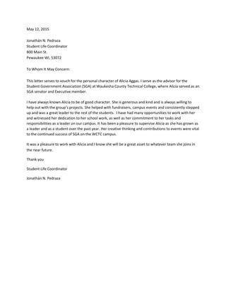 May 12, 2015
Jonathán N. Pedraza
Student Life Coordinator
800 Main St.
Pewaukee WI, 53072
To Whom It May Concern:
This letter serves to vouch for the personal character of Alicia Aggas. I serve as the advisor for the
Student Government Association (SGA) at Waukesha County Technical College, where Alicia served as an
SGA senator and Executive member.
I have always known Alicia to be of good character. She is generous and kind and is always willing to
help out with the group’s projects. She helped with fundraisers, campus events and consistently stepped
up and was a great leader to the rest of the students. I have had many opportunities to work with her
and witnessed her dedication to her school work, as well as her commitment to her tasks and
responsibilities as a leader on our campus. It has been a pleasure to supervise Alicia as she has grown as
a leader and as a student over the past year. Her creative thinking and contributions to events were vital
to the continued success of SGA on the WCTC campus.
It was a pleasure to work with Alicia and I know she will be a great asset to whatever team she joins in
the near future.
Thank you
Student Life Coordinator
Jonathán N. Pedraza
 