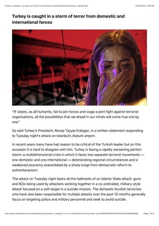 4/08/2016, 2:06 PMTurkey is caught in a storm of terror from domestic and international forces | Herald Sun
Page 1 of 4http://www.heraldsun.com.au/news/opinion/turkey-is-caught-in-a-st…international-forces/news-story/582081fdbc4d7503aef1b281926e6d8d
Turkey is caught in a storm of terror from domestic and
international forces
“IF states, as all humanity, fail to join forces and wage a joint fight against terrorist
organisations, all the possibilities that we dread in our minds will come true one by
one.”
So said Turkey’s President, Recep Tayyip Erdogan, in a written statement responding
to Tuesday night’s attack on Istanbul’s Ataturk airport.
In recent years many have had reason to be critical of the Turkish leader but on this
occasion it is hard to disagree with him. Turkey is facing a rapidly worsening perfect
storm: a multidimensional crisis in which it faces two separate terrorist movements —
one domestic and one international — deteriorating regional circumstances and a
weakened economy exacerbated by a sharp lunge from democratic reform to
authoritarianism.
The attack on Tuesday night bears all the hallmarks of an Islamic State attack: guns
and IEDs being used by attackers working together in a co-ordinated, military-style
attack focused on a soft target in a suicide mission. The domestic Kurdish terrorists
who have also been responsible for multiple attacks over the past 12 months generally
focus on targeting police and military personnel and seek to avoid suicide.
 