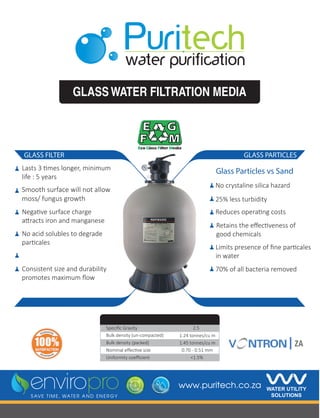 GLASSWATER FILTRATION MEDIA
GLASS PARTICLES
Glass Particles vs Sand
No crystaline silica hazard
25% less turbidity
Reduces operating costs
70% of all bacteria removed
Retains the eﬀectiveness of
good chemicals
Lasts 3 times longer, minimum
life : 5 years
Smooth surface will not allow
moss/ fungus growth
Negative surface charge
attracts iron and manganese
No acid solubles to degrade
particales
Consistent size and durability
promotes maximum ﬂow
Sieve Analysis
Limits presence of ﬁne particales
in water
GLASS FILTER
www.puritech.co.za
2.5
<1.5%
1.24 tonnes/cu m
1.45 tonnes/cu m
0.70 - 0.51 mm
Bulk density (un-compacted)
Speciﬁc Gravity
Bulk density (packed)
Nominal eﬀective size
Uniformity coeﬃcient
 